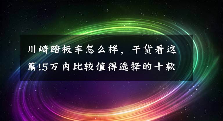 川崎踏板车怎么样，干货看这篇!5万内比较值得选择的十款摩托车分享，各种车型都有