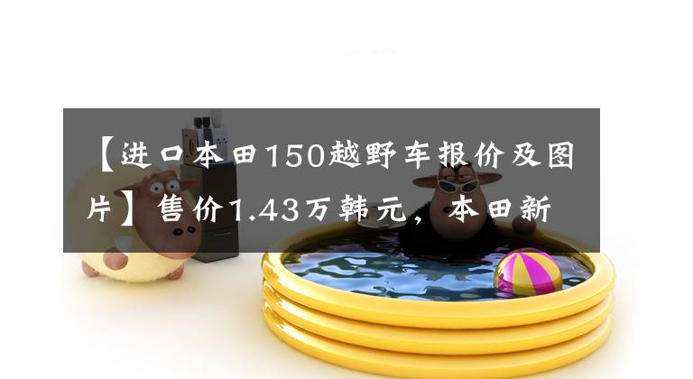 【进口本田150越野车报价及图片】售价1.43万韩元，本田新款探险车CB150X上市：水冷冷却，比CB190X好看。