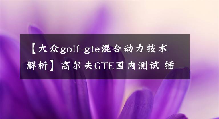 【大众golf-gte混合动力技术解析】高尔夫GTE国内测试 插电混动/油耗1.5L