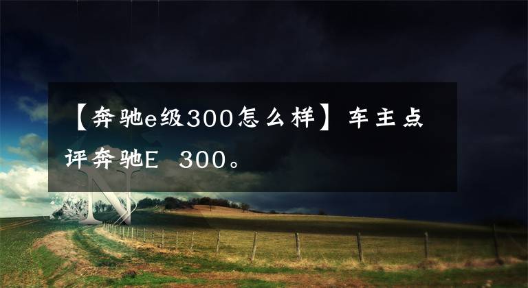 【奔驰e级300怎么样】车主点评奔驰E  300。