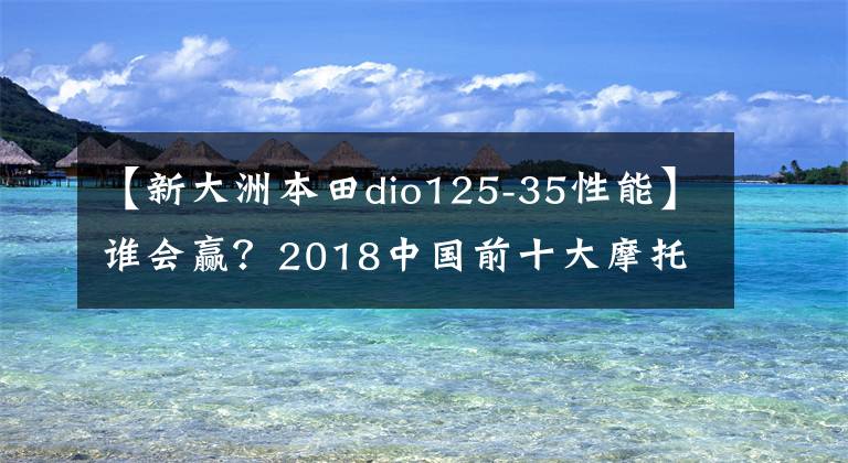 【新大洲本田dio125-35性能】谁会赢？2018中国前十大摩托车进入车型诞生。请快点投出宝贵的一票！