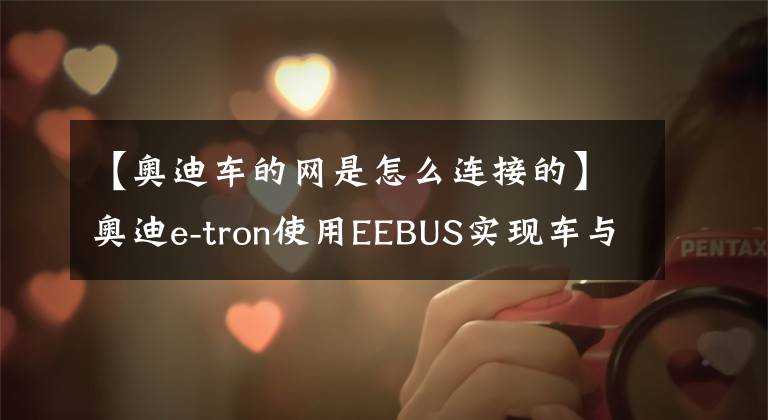 【奥迪车的网是怎么连接的】奥迪e-tron使用EEBUS实现车与电网通信