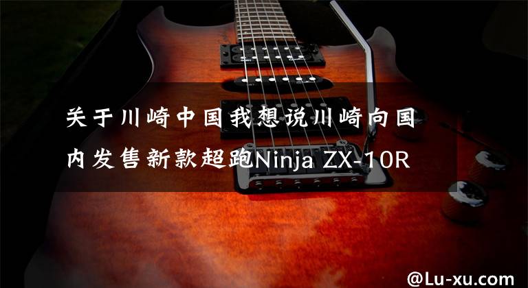 关于川崎中国我想说川崎向国内发售新款超跑Ninja ZX-10R SE和碳纤维版H2