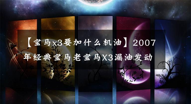 【宝马x3要加什么机油】2007年经典宝马老宝马X3漏油发动机机油所有者几乎要放弃最后一次完美重生。