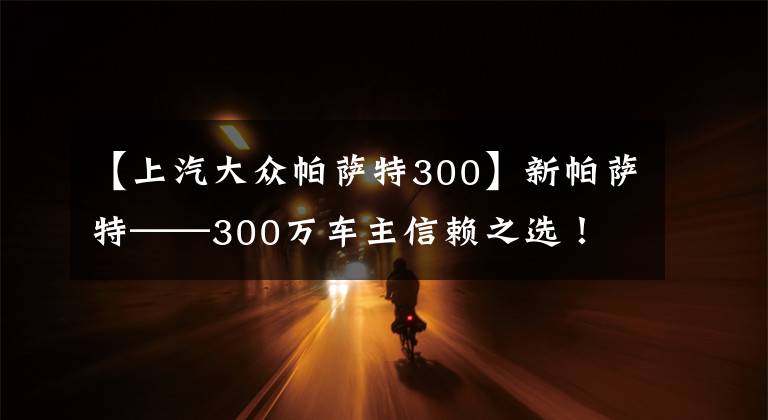 【上汽大众帕萨特300】新帕萨特——300万车主信赖之选！