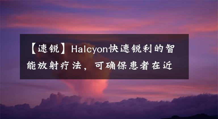 【速锐】Halcyon快速锐利的智能放射疗法，可确保患者在近处获得优质医疗服务。