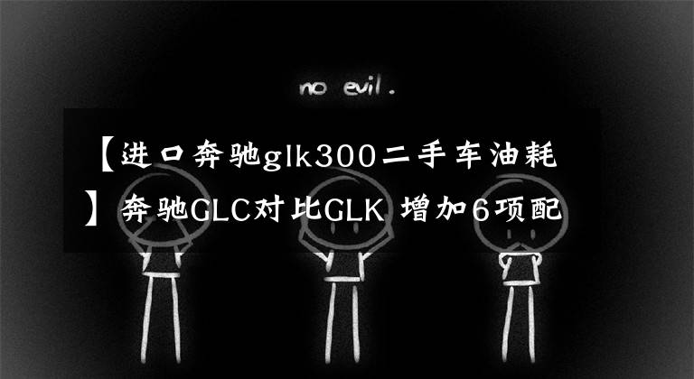 【进口奔驰glk300二手车油耗】奔驰GLC对比GLK 增加6项配置/价格微升