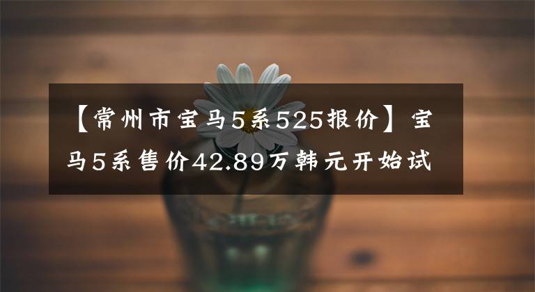 【常州市宝马5系525报价】宝马5系售价42.89万韩元开始试运行。
