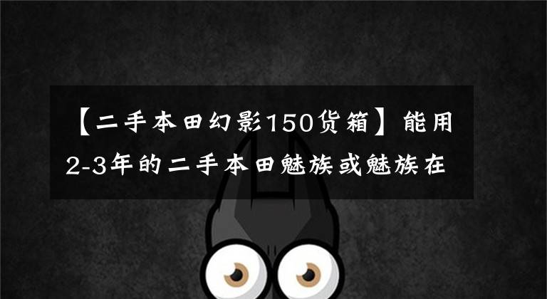 【二手本田幻影150货箱】能用2-3年的二手本田魅族或魅族在重庆跑山东长跑吗？