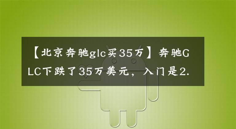 【北京奔驰glc买35万】奔驰GLC下跌了35万美元，入门是2.0T，配备了全时4驱动器和可调悬架。