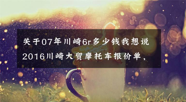 关于07年川崎6r多少钱我想说2016川崎大贸摩托车报价单，最贵的高达72万