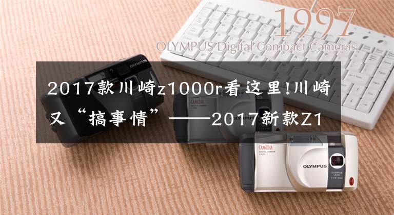 2017款川崎z1000r看这里!川崎又“搞事情”——2017新款Z1000 R！