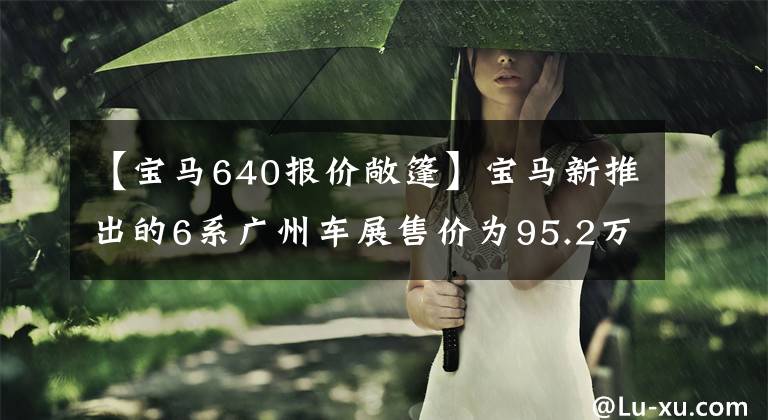 【宝马640报价敞篷】宝马新推出的6系广州车展售价为95.2万件