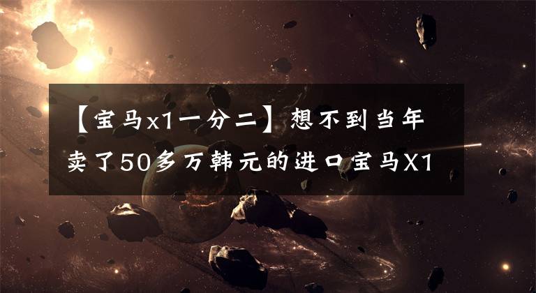 【宝马x1一分二】想不到当年卖了50多万韩元的进口宝马X1现在会被国产解体