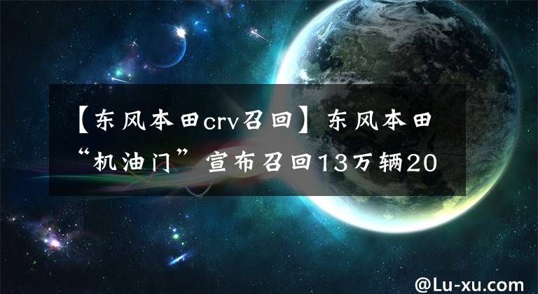 【东风本田crv召回】东风本田“机油门”宣布召回13万辆2018型CR-V车型