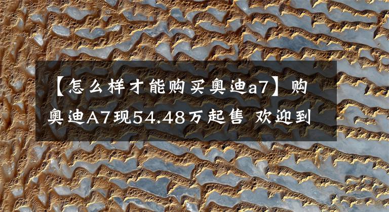 【怎么样才能购买奥迪a7】购奥迪A7现54.48万起售 欢迎到店垂询