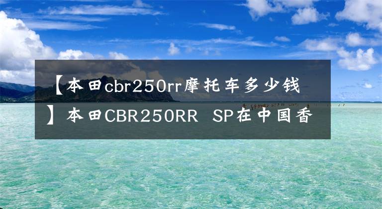 【本田cbr250rr摩托车多少钱】本田CBR250RR  SP在中国香港上市，售价约为6.64万美元。