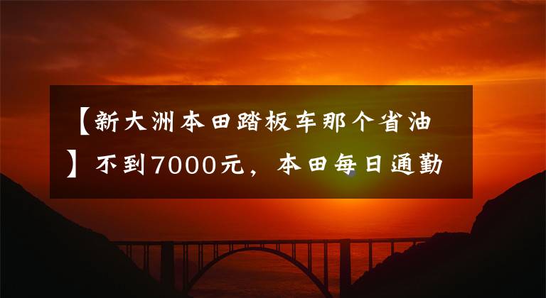 【新大洲本田踏板车那个省油】不到7000元，本田每日通勤踏板，6L油箱，100公里油耗2.2L。