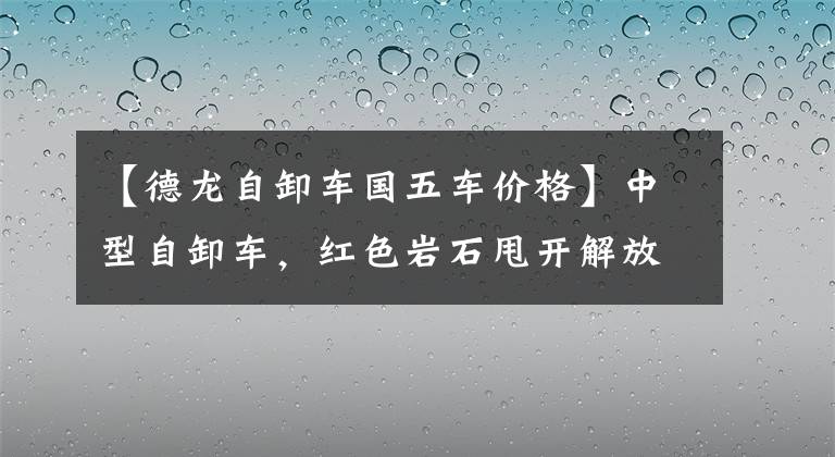 【德龙自卸车国五车价格】中型自卸车，红色岩石甩开解放阿曼和陕西蒸汽，新锦江和祭祀者半分天下！