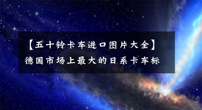 【五十铃卡车进口图片大全】德国市场上最大的日系卡车标配安全气囊和自动档50种F14重卡