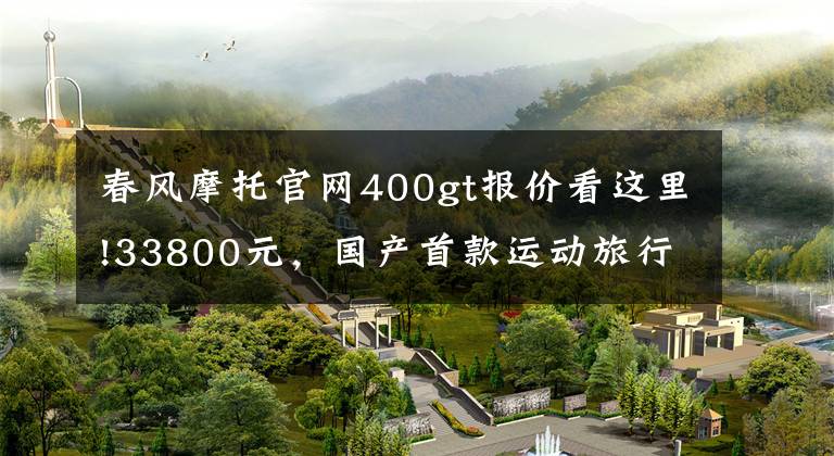 春风摩托官网400gt报价看这里!33800元，国产首款运动旅行车春风400GT发布售价