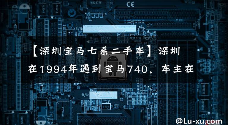 【深圳宝马七系二手车】深圳在1994年遇到宝马740，车主在90年代下海后遇到了第一辆车