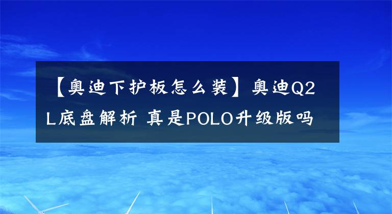 【奥迪下护板怎么装】奥迪Q2L底盘解析 真是POLO升级版吗？亲眼看到才知道