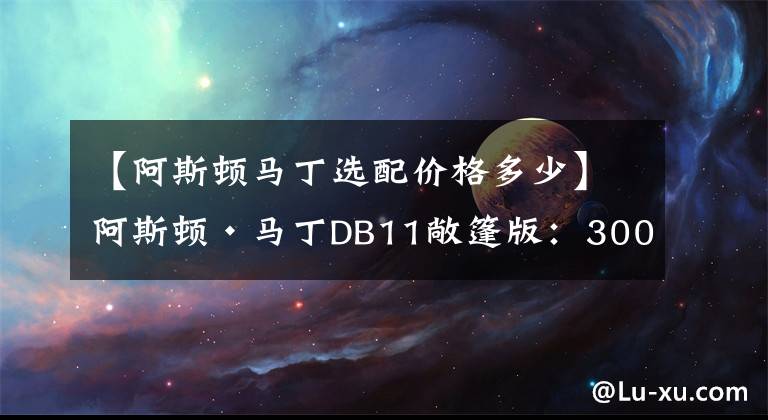 【阿斯顿马丁选配价格多少】阿斯顿·马丁DB11敞篷版：300W的车就该这么开！（内附多图）