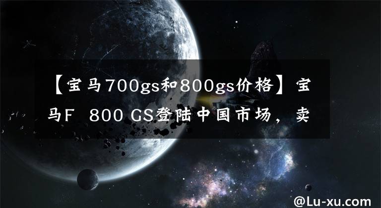 【宝马700gs和800gs价格】宝马F 800 GS登陆中国市场，卖出12.64万韩元