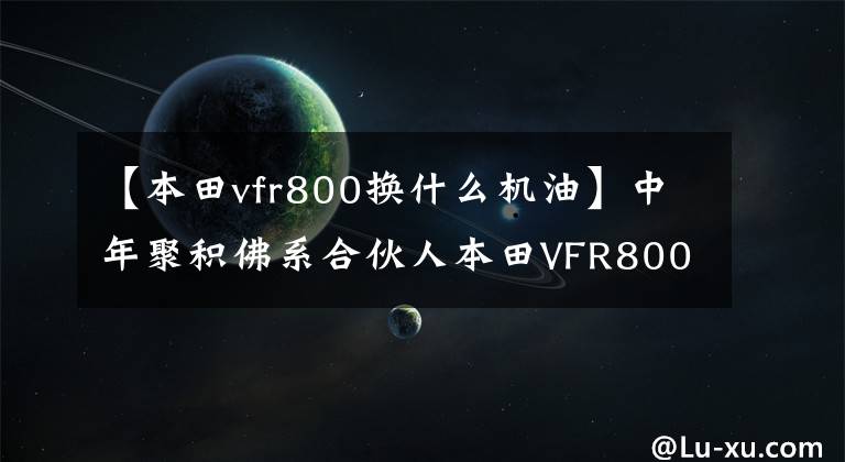 【本田vfr800换什么机油】中年聚积佛系合伙人本田VFR800X大叔评价。