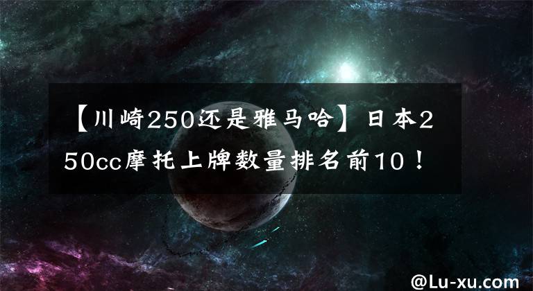 【川崎250还是雅马哈】日本250cc摩托上牌数量排名前10！估计没人能猜对