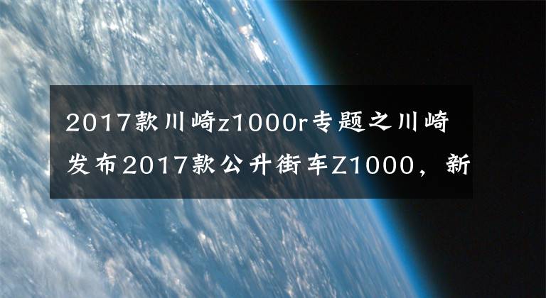 2017款川崎z1000r专题之川崎发布2017款公升街车Z1000，新增Z1000R高配版