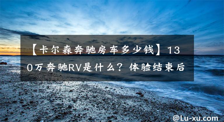 【卡尔森奔驰房车多少钱】130万奔驰RV是什么？体验结束后，我也想要一辆！