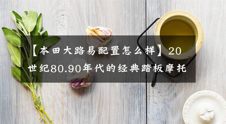 【本田大路易配置怎么样】20世纪80.90年代的经典踏板摩托车，这8个中你坐过哪一个吗？