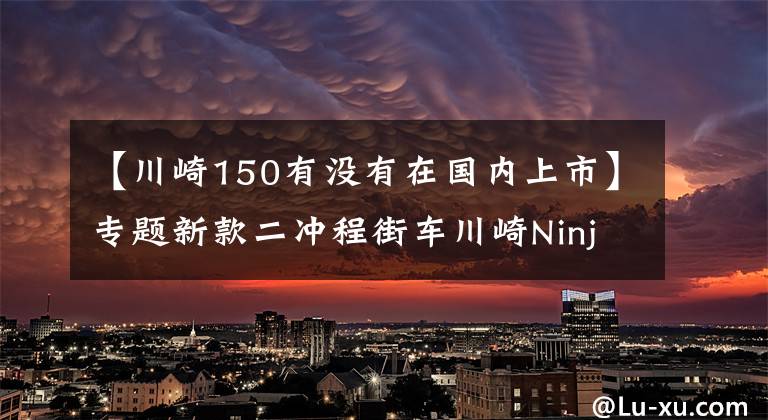 【川崎150有没有在国内上市】专题新款二冲程街车川崎Ninja 150SS亮相，第一时间实拍