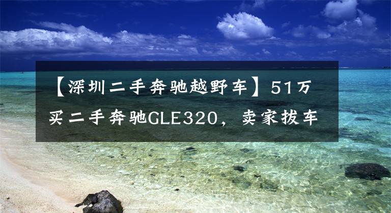 【深圳二手奔驰越野车】51万买二手奔驰GLE320，卖家拔车钥匙不让看底盘，这是什么套路？