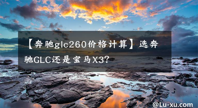 【奔驰glc260价格计算】选奔驰GLC还是宝马X3？