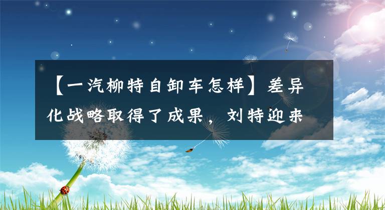 【一汽柳特自卸车怎样】差异化战略取得了成果，刘特迎来了发展的新机会。