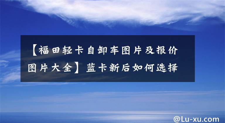 【福田轻卡自卸车图片及报价图片大全】蓝卡新后如何选择自卸车？瑞博大金刚ES5两轴大黄牌高度18吨