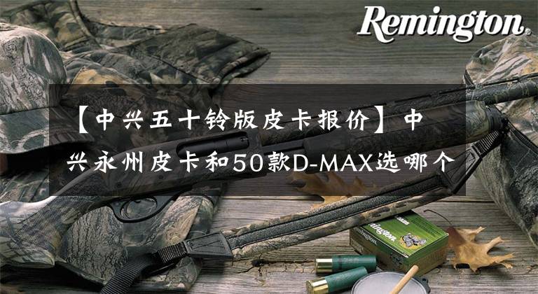 【中兴五十铃版皮卡报价】中兴永州皮卡和50款D-MAX选哪个好？论车型，后者更有优势