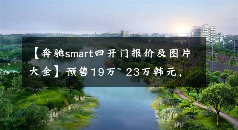 【奔驰smart四开门报价及图片大全】预售19万~ 23万韩元，以吉利广大平台为基础的4个智能！