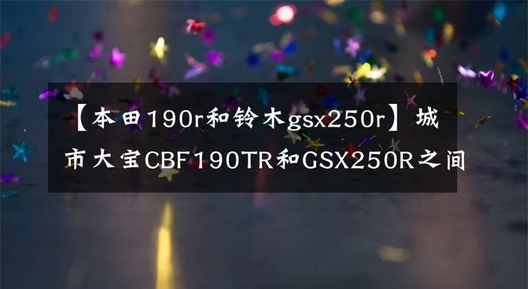 【本田190r和铃木gsx250r】城市大宝CBF190TR和GSX250R之间如何选择——？