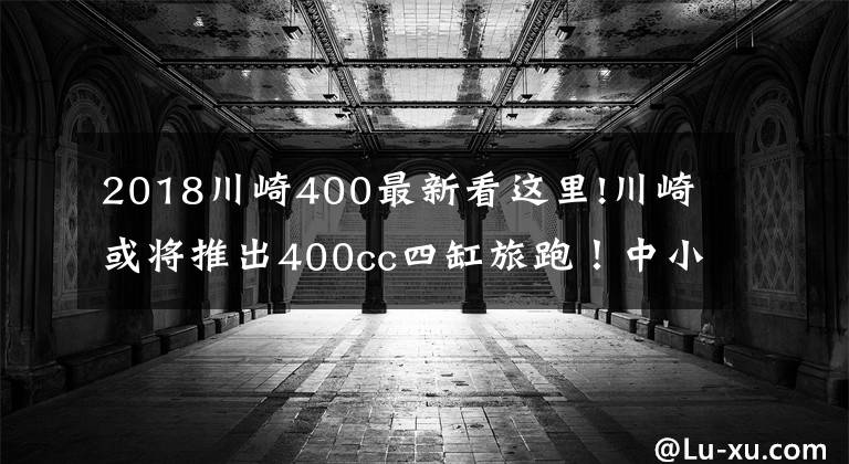 2018川崎400最新看这里!川崎或将推出400cc四缸旅跑！中小排量市场新宠？