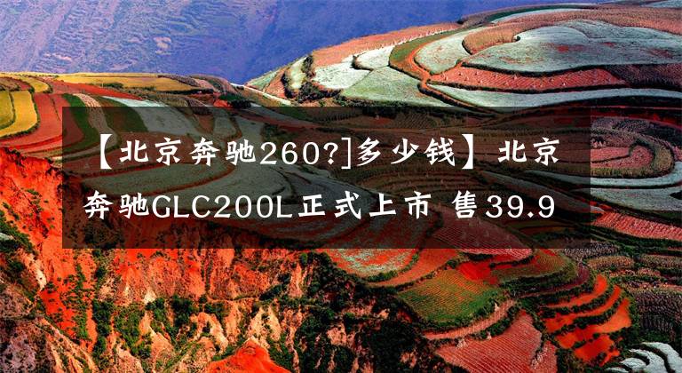 【北京奔驰260?]多少钱】北京奔驰GLC200L正式上市 售39.98万元