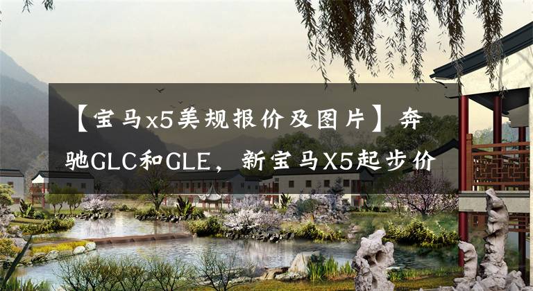 【宝马x5美规报价及图片】奔驰GLC和GLE，新宝马X5起步价60.5万美元，地位仍然不可替代。