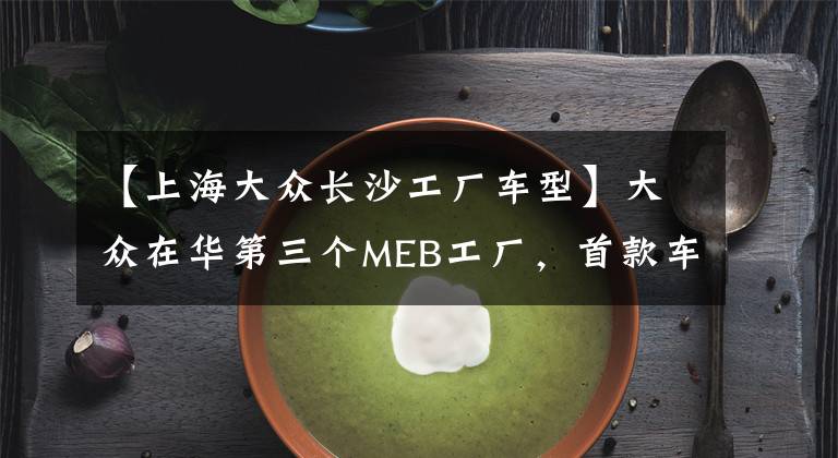 【上海大众长沙工厂车型】大众在华第三个MEB工厂，首款车为升级版朗逸，总产能达75万辆