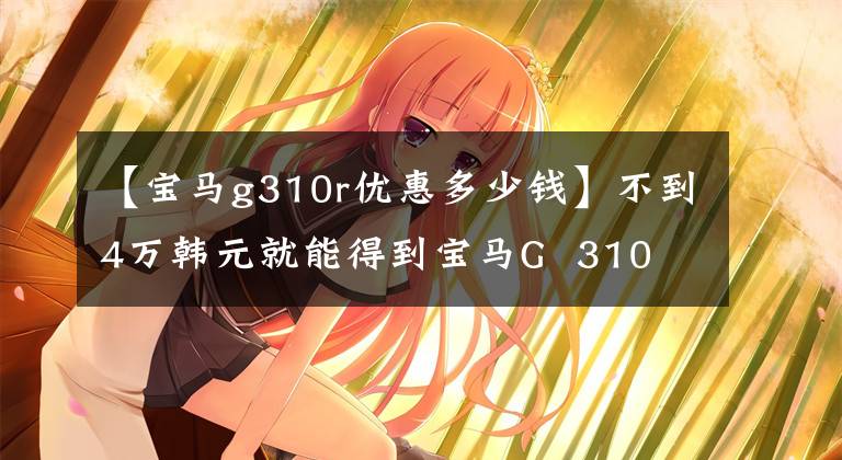 【宝马g310r优惠多少钱】不到4万韩元就能得到宝马G  310 R折扣1万韩元