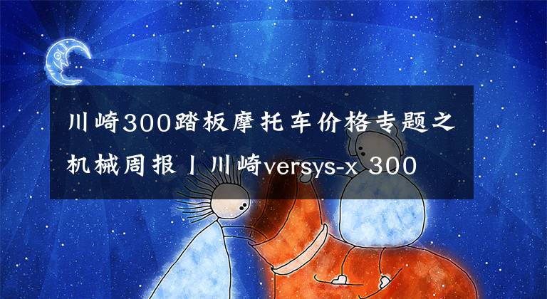 川崎300踏板摩托车价格专题之机械周报丨川崎versys-x 300本周发布、国产跨界ADV踏板曝光