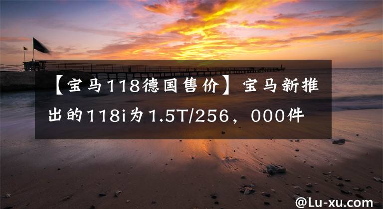 【宝马118德国售价】宝马新推出的118i为1.5T/256，000件