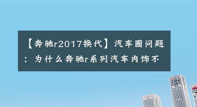 【奔驰r2017换代】汽车圈问题：为什么奔驰r系列汽车内饰不更换？老司机说了这样的话。